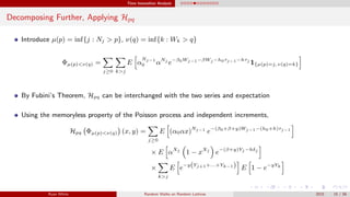 Time Insensitive Analysis
Decomposing Further, Applying Hpq
Introduce µ(p) = inf{j : Nj > p}, ν(q) = inf{k : Wk > q}
Φµ(p)<ν(q) =
j≥0 k>j
E α
Nj−1
0 αNj
e−β0Wj−1−βWj −h0τj−1−hτj
1{µ(p)=j, ν(q)=k}
By Fubini’s Theorem, Hpq can be interchanged with the two series and expectation
Using the memoryless property of the Poisson process and independent increments,
Hpq Φµ(p)<ν(q) (x, y) =
j≥0
E (α0αx)Nj−1
e−(β0+β+y)Wj−1−(h0+h)τj−1
× E αXj
1 − xXj
e−(β+y)Yj −hδj
×
k>j
E e−y(Yj+1+...+Yk−1) E 1 − e−yYk
Ryan White Random Walks on Random Lattices 2015 15 / 56
 