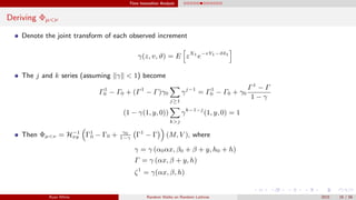 Time Insensitive Analysis
Deriving Φµ<ν
Denote the joint transform of each observed increment
γ(z, v, ϑ) = E zX1
e−vY1−ϑδ1
The j and k series (assuming γ < 1) become
Γ1
0 − Γ0 + (Γ1
− Γ)γ0
j≥1
γj−1
= Γ1
0 − Γ0 + γ0
Γ1
− Γ
1 − γ
(1 − γ(1, y, 0))
k>j
γk−1−j
(1, y, 0) = 1
Then Φµ<ν = H−1
xy Γ1
0 − Γ0 + γ0
1−γ
Γ1
− Γ (M, V ), where
γ = γ (α0αx, β0 + β + y, h0 + h)
Γ = γ (αx, β + y, h)
ζ1
= γ(αx, β, h)
Ryan White Random Walks on Random Lattices 2015 16 / 56
 