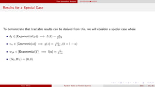 Time Insensitive Analysis
Results for a Special Case
To demonstrate that tractable results can be derived from this, we will consider a special case where
δk ∈ [Exponential(µ)] =⇒ L(θ) = µ
µ+θ
nk ∈ [Geometric(a)] =⇒ g(z) = az
1−bz
, (b = 1 − a)
wjk ∈ [Exponential(ξ)] =⇒ l(u) = ξ
ξ+u
(N0, W0) = (0, 0)
Ryan White Random Walks on Random Lattices 2015 18 / 56
 