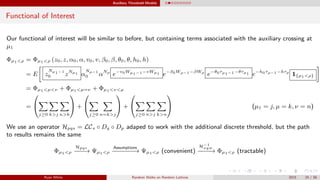 Auxiliary Threshold Models
Functional of Interest
Our functional of interest will be similar to before, but containing terms associated with the auxiliary crossing at
µ1
Φµ1<ρ = Φµ1<ρ (z0, z, α0, α, v0, v, β0, β, θ0, θ, h0, h)
= E z
Nµ1−1
0 zNµ1 α
Nρ−1
0 αNρ
e−v0Wµ1−1−vWµ1 e−β0Wρ−1−βWρ
e−θ0τµ1−1−θτµ1 e−h0τρ−1−hτρ
1{µ1<ρ}
= Φµ1<µ<ν + Φµ1<µ=ν + Φµ1<ν<µ
=


j≥0 k>j n>k

 +


j≥0 n=k>j

 +


j≥0 n>j k>n

 (µ1 = j, µ = k, ν = n)
We use an operator Hpqs = LCs ◦ Dq ◦ Dp adaped to work with the additional discrete threshold, but the path
to results remains the same
Φµ1<ρ
Hpqs
−−−→ Ψµ1<ρ
Assumptions
−−−−−−→ Ψµ1<ρ (convenient)
H−1
xyw
−−−−→ Φµ1<ρ (tractable)
Ryan White Random Walks on Random Lattices 2015 24 / 56
 
