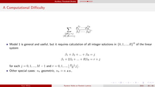 Auxiliary Threshold Models
A Computational Diﬃculty
β 1=j
[R]·β=r+j
pβ1
1 · · · pβR
R
β1! · · · βR!
,
Model 1 is general and useful, but it requires calculation of all integer solutions in {0, 1, ..., R}R
of the linear
system
β1 + β2 + ... + βR = j
β1 + 2β2 + ... + RβR = r + j
for each j = 0, 1, ..., M − 1 and r = 0, 1, ..., R−1
R
j .
Other special cases: nk geometric, nk = n a.s.,
Ryan White Random Walks on Random Lattices 2015 28 / 56
 