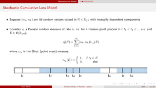 Motivation and Models
Stochastic Cumulative Loss Model
Suppose (nk, wk) are iid random vectors valued in N × R≥0 with mutually dependent components
Consider η, a Poisson random measure of rate λ: i.e. for a Poisson point process 0 < t1 < t2 < ... a.s. and
E ∈ B(R≥0),
η(E) =
∞
k=1
(nk, wk)εtk (E)
where εtk is the Dirac (point mass) measure,
εtk (E) =
1, if tk ∈ E
0, else
Ryan White Random Walks on Random Lattices 2015 3 / 56
 
