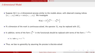 d-Dimensional Insensitive Model
d-dimensional Model
Suppose A(t) is a d-dimensional process similar to the models above, with observed crossing indices
{ν1, ..., νd} and ρ = min{ν1, ..., νd}. We investigate
Φ(u) = E u
A1ρ
1 · · · u
Adρ
d
If a dimension of the mark is continuous-valued, the operator Dp may be replaced with LCp
In addition, terms of the form u
Ajρ
j in the functionals should be replaced with terms of the form e−uj Ajρ
i.e. take uj → e−uj
Thus, we lose no generality by assuming the process is discrete-valued
Ryan White Random Walks on Random Lattices 2015 32 / 56
 