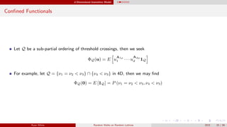 d-Dimensional Insensitive Model
Conﬁned Functionals
Let Q be a sub-partial ordering of threshold crossings, then we seek
ΦQ(u) = E u
A1ρ
1 · · · u
Adρ
d 1Q
For example, let Q = {ν1 = ν2 < ν3} ∩ {ν4 < ν3} in 4D, then we may ﬁnd
ΦQ(0) = E [1Q] = P (ν1 = ν2 < ν3, ν4 < ν3)
Ryan White Random Walks on Random Lattices 2015 33 / 56
 