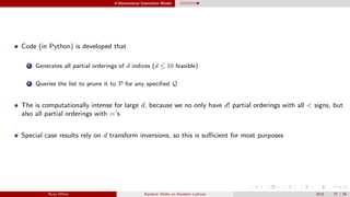 d-Dimensional Insensitive Model
Code (in Python) is developed that
1 Generates all partial orderings of d indices (d ≤ 10 feasible)
2 Queries the list to prune it to P for any speciﬁed Q
The is computationally intense for large d, because we no only have d! partial orderings with all < signs, but
also all partial orderings with =’s
Special case results rely on d transform inversions, so this is suﬃcient for most purposes
Ryan White Random Walks on Random Lattices 2015 37 / 56
 