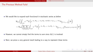 Time Sensitive Analysis
The Previous Method Fails!
We would like to expand each functional in stochastic series as before
Hpq
t≥0
e−θt
E e−v1·Aρ−1−v2·Aρ−w·A(t)−h0τρ−1−hδρ
1{t<τρ−1} dt
= Hpq
j>0 k>j t≥0
e−θt
E e−v1·Aj−1−v2·Aj −(...)
1{t<τj−1}1{µ(p)=j,ν(q)=k} dt
However, we cannot simply ﬁnd the terms to sum since A(t) is involved
Next, we prove a very general result leading to a way to represent these terms
Ryan White Random Walks on Random Lattices 2015 40 / 56
 
