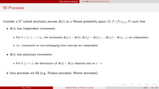 Time Sensitive Analysis
ISI Processes
Consider a Rd
-valued stochastic process A(t) on a ﬁltered probability space (Ω, F, (Ft)t≥0, P) such that
A(t) has independent increments:
For 0 < t1 < ... < tk, the increments A(t1) − A(0), A(t2) − A(t1), ..., A(tk) − A(tk−1) are independent.
i.e., increments on non-overlapping time intervals are independent
A(t) has stationary increments:
For 0 ≤ s < t, the distribution of A(t) − A(s) depends only on t − s
L´evy processes are ISI (e.g. Poisson processes, Wiener processes)
Ryan White Random Walks on Random Lattices 2015 41 / 56
 
