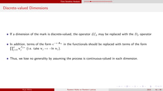 Time Sensitive Analysis
Discrete-valued Dimensions
If a dimension of the mark is discrete-valued, the operator LCp may be replaced with the Dp operator
In addition, terms of the form e−v·An
in the functionals should be replaced with terms of the form
d
j=0 v
Ajn
j (i.e. take vj → −ln vj).
Thus, we lose no generality by assuming the process is continuous-valued in each dimension.
Ryan White Random Walks on Random Lattices 2015 42 / 56
 