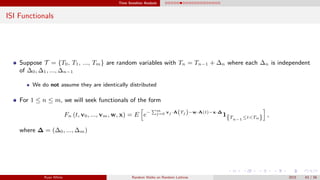Time Sensitive Analysis
ISI Functionals
Suppose T = {T0, T1, ..., Tm} are random variables with Tn = Tn−1 + ∆n where each ∆n is independent
of ∆0, ∆1, ..., ∆n−1
We do not assume they are identically distributed
For 1 ≤ n ≤ m, we will seek functionals of the form
Fn (t, v0, ..., vm, w, x) = E e− m
j=0 vj ·A(Tj )−w·A(t)−x·∆
1{Tn−1
≤t<Tn} ,
where ∆ = (∆0, ..., ∆m)
Ryan White Random Walks on Random Lattices 2015 43 / 56
 