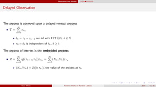 Motivation and Models
Delayed Observation
The process is observed upon a delayed renewal process
T =
∞
n=0
ετn
δk = τk − τk−1 are iid with LST l(θ), k ∈ N
τ0 = δ0 is independent of δk, k ≥ 1
The process of interest is the embedded process
Z =
∞
n=0
η((τn−1, τn])ετn =
∞
n=0
(Xn, Yn)ετn
(Nn, Wn) = Z([0, τn]), the value of the process at τn
Ryan White Random Walks on Random Lattices 2015 5 / 56
 
