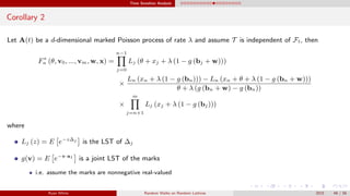 Time Sensitive Analysis
Corollary 2
Let A(t) be a d-dimensional marked Poisson process of rate λ and assume T is independent of Ft, then
F∗
n (θ, v0, ..., vm, w, x) =
n−1
j=0
Lj (θ + xj + λ (1 − g (bj + w)))
×
Ln (xn + λ (1 − g (bn))) − Ln (xn + θ + λ (1 − g (bn + w)))
θ + λ (g (bn + w) − g (bn))
×
m
j=n+1
Lj (xj + λ (1 − g (bj)))
where
Lj (z) = E e−z∆j
is the LST of ∆j
g(v) = E e−v·a1
is a joint LST of the marks
i.e. assume the marks are nonnegative real-valued
Ryan White Random Walks on Random Lattices 2015 48 / 56
 
