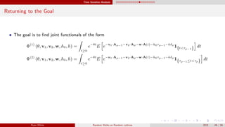 Time Sensitive Analysis
Returning to the Goal
The goal is to ﬁnd joint functionals of the form
Φ(1)
(θ, v1, v2, w, h0, h) =
t≥0
e−θt
E e−v1·Aρ−1−v2·Aρ−w·A(t)−h0τρ−1−hδρ
1{t<τρ−1} dt
Φ(2)
(θ, v1, v2, w, h0, h) =
t≥0
e−θt
E e−v1·Aρ−1−v2·Aρ−w·A(t)−h0τρ−1−hδρ
1{τρ−1≤t<τρ} dt
Ryan White Random Walks on Random Lattices 2015 49 / 56
 