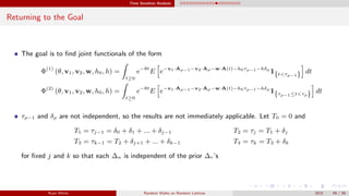 Time Sensitive Analysis
Returning to the Goal
The goal is to ﬁnd joint functionals of the form
Φ(1)
(θ, v1, v2, w, h0, h) =
t≥0
e−θt
E e−v1·Aρ−1−v2·Aρ−w·A(t)−h0τρ−1−hδρ
1{t<τρ−1} dt
Φ(2)
(θ, v1, v2, w, h0, h) =
t≥0
e−θt
E e−v1·Aρ−1−v2·Aρ−w·A(t)−h0τρ−1−hδρ
1{τρ−1≤t<τρ} dt
τρ−1 and δρ are not independent, so the results are not immediately applicable. Let T0 = 0 and
T1 = τj−1 = δ0 + δ1 + ... + δj−1 T2 = τj = T1 + δj
T3 = τk−1 = T2 + δj+1 + ... + δk−1 T4 = τk = T3 + δk
for ﬁxed j and k so that each ∆n is independent of the prior ∆r’s
Ryan White Random Walks on Random Lattices 2015 49 / 56
 