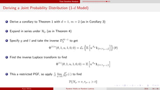 Time Sensitive Analysis
Deriving a Joint Probability Distribution (1-d Model)
1 Derive a corollary to Theorem 1 with d = 1, m = 2 (as in Corollary 3)
2 Expand in series under Hp (as in Theorem 4)
3 Specify g and l and take the inverse DM−1
y to get
Φ(1)∗
(θ, 1, u, 1, 0, 0) = Lt E uAρ
1{t<τρ−1} (θ)
4 Find the inverse Laplace transform to ﬁnd
Φ(1)
(θ, 1, u, 1, 0, 0) = E uAρ
1{t<τρ−1}
5 This a restricted PGF, so apply 1
r!
lim
u→0
∂r
∂ur (·) to ﬁnd
P{Nρ = r, τρ−1 > t}
Ryan White Random Walks on Random Lattices 2015 54 / 56
 