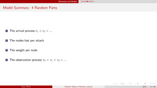 Motivation and Models
Model Summary: 4 Random Parts
1 The arrival process t1 < t2 < ...
2 The nodes lost per attack
3 The weight per node
4 The observation process τ0 < τ1 < τ2 < ...
Ryan White Random Walks on Random Lattices 2015 6 / 56
 