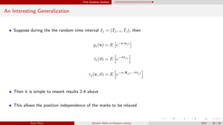 Time Sensitive Analysis
An Interesting Generalization
Suppose during the the random time interval Ij = (Tj−1, Tj), then
gj(v) = E e−v·aj1
lj(ϑ) = E e−ϑδj1
γj(v, ϑ) = E e−v·Xj1−ϑδj1
Then it is simple to rework results 2-4 above
This allows the position independence of the marks to be relaxed
Ryan White Random Walks on Random Lattices 2015 56 / 56
 
