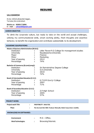 RESUME
ULLI.RAMESH
H.no:103/2,Aravind nagar,
Tarnaka,Secunderabad.
Mobile no : 8686171886.
E – mail : ulliram5@gmail.com
To climb the corporate culture, but ready to take on the world and accept challenges,
utilizing my communicational skills, smart working ability, fresh thoughts and assertive
behavior, to benefit the organization and contribute substantially to its development.
Master of BusinessAdministration [M.B.A]:
Institution : Little Flower P.G College for management studies
University : Rayalaseema University
Major : Finance
Minor : Marketing
Year of passing : 2012
Percentage : 74%
Bachelor of Commerce [B.com(comp)]:
Institution : Sri Ramakrishna Degree College
University : S.K.University
Year of passing : 2010
Percentage : 72%
Board of Intermediate Education[C.E.C]:
Institution : G.T.R.M Govt jr College
Year of passing : 2007
Percentage : 71%
Board of SecondaryEducation [S.S.C]:
Institution : Z.P.High School
Year of passing : 2005
Percentage : 57%
Project work Title : PROFITIBILITY ANALYSIS.
Place : The Kurnool Dist Milk Producer Mutually Aided Coop Union Ltd,NDL.
Environment : M.S – Office.
WebTechnologies : Browsing Internet.
CAREER OBJECTIVE:
ACADEMIC QULIFICATIONS:
PROJECT WORK:
KNOWLEDGE IN SOFTWARES:
 