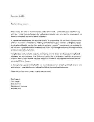 December 30, 2011
To whom it may concern:
Please accept this letter of recommendation for Harry Newhook. I have had the pleasure of working
with Harry at Best Controls Company. He has been an invaluable asset to me and the company with his
wealth of knowledge and practical work experience.
In my role as a Sales Engineer, Harry’s understanding of programming, PLC and electrical components
and their interaction has been key to me being comfortable enough to take risks quoting new projects
knowing he will be able to make them work and satisfy the customer’s requirements and demands. He
has also been a great advisor to myself and others on the engineering team to help us solve problems in
an economical and timely fashion.
Harry has been instrumental in preparing electrical schematics, design layouts, programming PLC’s &
interfaces, and communicating those designs with production to provide our customers with products
that lead the way in the markets we serve. His positive outlook on life and professionalism has made
working with him a pleasure.
In closing, Harry is a very reliable, flexible and knowledgeable person who will get the job done on time
and correctly. I have been honored to know him both professionally and personally.
Please, do not hesitate to contact me with any questions!
Best Regards,
Chris Hayter
Sales Engineer
Best Controls Company
813-388-3356
 