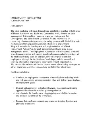 EMPLOYMENT CONSULTANT
JOB DESCRIPTION
Job Summary:
The ideal candidate will have demonstrated capabilities in either or both areas
of Human Resources and Social and Community work, focused on case
management, life-coaching, strategic employer relations and Job
Development. The Employment Consultant will be responsible for
counseling clients receiving services including persons with disabilities,older
workers and others experiencing multiple barriers to employment.
They will assist in the development and implementation of a Work
Employment Action Plan for each transitional employee using a case
management model. The Employment Counsellor will also consult with and
provide documentation and support to referral sources and other members of
the multidisciplinary team. In addition, they will prepare clients for
employment through the facilitation of workshops, and the outreach and
sourcing of potential employers to secure employment opportunities.
The successful candidate will have a proven record of marketing strategies to
attract employers as well as job coaching skills for their client base.
Job Responsibilities:
 Conducts an employment assessment with each client including needs
and risk assessment, an implementation plan, and follow-up as it relates
to employment goals.
 Consult with employers to find employment, placement and training
opportunities that exist within a given organization.
 Aid clients in the development of appropriate work habits, behaviors,
and attitudes suitable for the workplace.
 Ensures that employer contracts and employee training development
plans are established.
 