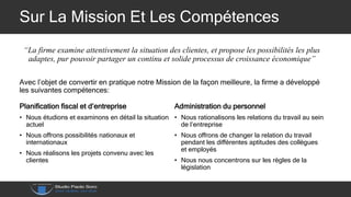 Sur La Mission Et Les Compétences
“La firme examine attentivement la situation des clientes, et propose les possibilités les plus
adaptes, pur pouvoir partager un continu et solide processus de croissance économique”
Avec l’objet de convertir en pratique notre Mission de la façon meilleure, la firme a développé
les suivantes compétences:
Planification fiscal et d’entreprise
• Nous étudions et examinons en détail la situation
actuel
• Nous offrons possibilités nationaux et
internationaux
• Nous réalisons les projets convenu avec les
clientes
Administration du personnel
• Nous rationalisons les relations du travail au sein
de l’entreprise
• Nous offrons de changer la relation du travail
pendant les différentes aptitudes des collègues
et employés
• Nous nous concentrons sur les règles de la
législation
 
