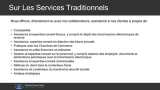 Sur Les Services Traditionnels
Nous offrons, directement ou avec nos collaborateurs, assistance à nos clientes à propos de:
• Comptabilité
• Assistance et expertise-conseil fiscaux, y compris le dépôt des transmissions électroniques de
revenue
• Assistance, expertise-conseil et rédaction des bilans annuels
• Pratiques avec les Chambres de Commerce
• Assistance en prêts financiers et ordinaires
• Gestion et expertise-conseil sur le personnel, y compris salaires des employés, documents et
déclarations périodiques avec la transmission électronique
• Assistance et expertise-conseil contractuelles
• Défense du client dans le contentieux fiscal
• Assistance de contentieux du travail et la sécurité sociale
• Analyse stratégique
 