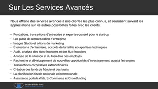 Sur Les Services Avancés
Nous offrons des services avancés à nos clientes les plus connus, et seulement suivant les
appréciations sur les autres possibilités faites avec les clients.
• Fondations, transactions d'entreprise et expertise-conseil pour le start-up
• Les plans de restructuration d’entreprise
• Images Studio et actions de marketing
• Évaluations d'entreprises, accords de la faillite et expertises techniques
• Audit, analyse des états financiers et des flux financiers
• Analyse de la situation et du bien-être des employés
• Recherche et développement de nouvelles opportunités d'investissement, aussi à l’étrangers
• Transactions corporatives extraordinaires
• Création des fonds de fiducie et des trusts
• La planification fiscale nationale et internationale
• Assistance portails Web, E-Commerce et Crowdfunding
 