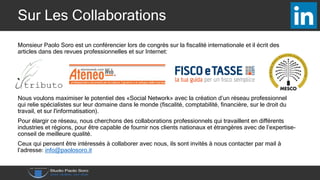 Sur Les Collaborations
Monsieur Paolo Soro est un conférencier lors de congrès sur la fiscalité internationale et il écrit des
articles dans des revues professionnelles et sur Internet:
Nous voulons maximiser le potentiel des «Social Network» avec la création d’un réseau professionnel
qui relie spécialistes sur leur domaine dans le monde (fiscalité, comptabilité, financière, sur le droit du
travail, et sur l'informatisation).
Pour élargir ce réseau, nous cherchons des collaborations professionnels qui travaillent en différents
industries et régions, pour être capable de fournir nos clients nationaux et étrangères avec de l’expertise-
conseil de meilleure qualité.
Ceux qui pensent être intéressés à collaborer avec nous, ils sont invités à nous contacter par mail à
l’adresse: info@paolosoro.it
 