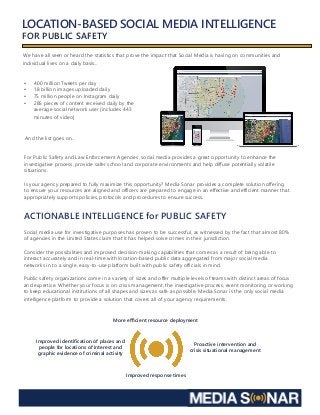 LOCATION-BASED SOCIAL MEDIA INTELLIGENCE
FOR PUBLIC SAFETY
We have all seen or heard the statistics that prove the impact that Social Media is having on communities and
individual lives on a daily basis…
•	 400 million Tweets per day
•	 1.8 billion images uploaded daily
•	 75 million people on Instagram daily
•	 285 pieces of content received daily by the 		
average social network user [includes 443 		
minutes of video]
And the list goes on…
For Public Safety and Law Enforcement Agencies, social media provides a great opportunity to enhance the
investigative process, provide safer school and corporate environments and help diffuse potentially volatile
situations.
Is your agency prepared to fully maximize this opportunity? Media Sonar provides a complete solution offering
to ensure your resources are aligned and officers are prepared to engage in an effective and efficient manner that
appropriately supports policies, protocols and procedures to ensure success.
ACTIONABLE INTELLIGENCE for PUBLIC SAFETY
Social media use for investigative purposes has proven to be successful, as witnessed by the fact that almost 80%
of agencies in the United States claim that it has helped solve crimes in their jurisdiction.
Consider the possibilities and improved decision-making capabilities that comes as a result of being able to
interact accurately and in real-time with location-based public data aggregated from major social media
networks in to a single, easy-to-use platform built with public safety officials in mind.
Public safety organizations come in a variety of sizes and offer multiple levels of teams with distinct areas of focus
and expertise. Whether your focus is on crisis management, the investigative process, event monitoring or working
to keep educational institutions of all shapes and sizes as safe as possible, Media Sonar is the only social media
intelligence platform to provide a solution that covers all of your agency requirements.
Proactive intervention and
crisis situational management
Improved response times
Improved identification of places and
people for locations of interest and
graphic evidence of criminal activity
More efficient resource deployment
 