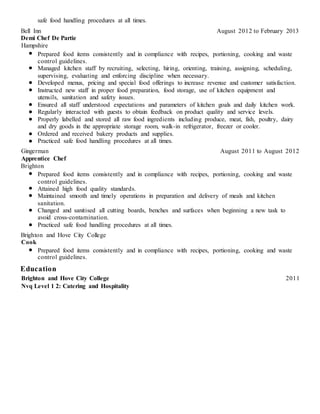 safe food handling procedures at all times.
Bell Inn August 2012 to February 2013
Demi Chef De Partie
Hampshire
Prepared food items consistently and in compliance with recipes, portioning, cooking and waste
control guidelines.
Managed kitchen staff by recruiting, selecting, hiring, orienting, training, assigning, scheduling,
supervising, evaluating and enforcing discipline when necessary.
Developed menus, pricing and special food offerings to increase revenue and customer satisfaction.
Instructed new staff in proper food preparation, food storage, use of kitchen equipment and
utensils, sanitation and safety issues.
Ensured all staff understood expectations and parameters of kitchen goals and daily kitchen work.
Regularly interacted with guests to obtain feedback on product quality and service levels.
Properly labelled and stored all raw food ingredients including produce, meat, fish, poultry, dairy
and dry goods in the appropriate storage room, walk-in refrigerator, freezer or cooler.
Ordered and received bakery products and supplies.
Practiced safe food handling procedures at all times.
Gingerman August 2011 to August 2012
Apprentice Chef
Brighton
Prepared food items consistently and in compliance with recipes, portioning, cooking and waste
control guidelines.
Attained high food quality standards.
Maintained smooth and timely operations in preparation and delivery of meals and kitchen
sanitation.
Changed and sanitised all cutting boards, benches and surfaces when beginning a new task to
avoid cross-contamination.
Practiced safe food handling procedures at all times.
Brighton and Hove City College
Cook
Prepared food items consistently and in compliance with recipes, portioning, cooking and waste
control guidelines.
Education
Brighton and Hove City College 2011
Nvq Level 1 2: Catering and Hospitality
 