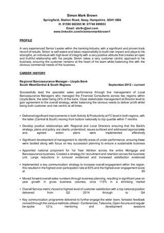 Simon Mark Brown 
Springfield, Station Road, Sway, Hampshire, SO41 6BA 
H: 01590 682265 M: 07740 699953 
Email: sbr8v@aol.com 
www.linkedin.com/in/simonmarkbrown1 
PROFILE 
A very experienced Senior Leader within the banking Industry with a significant and proven track 
record of results. Simon is self-aware and takes responsibility to build own impact and plays to his 
strengths, an individual with high level of integrity with a very positive attitude that creates an open 
and truthful relationship with his people. Simon takes a very customer centric approach to his 
business, ensuring the customer remains at the heart of his team whilst balancing this with the 
obvious commercial needs of the business. 
CAREER HISTORY 
Regional Bancassurance Manager – Lloyds Bank 
South West/Central & South Regions September 2012 – current 
Successfully lead the specialist sales performance through line management of Local 
Bancassurance Managers who managed the Financial Consultants across two regions within 
Lloyds Bank, the latter being 24% of the bank. Close stakeholder management at Director level to 
gain agreement to the overall strategy, whilst balancing the obvious needs to deliver profit whilst 
being both customer and risk centric at all times. 
• Delivered significant improvements in both Activity & Productivity at FC level in both regions, with 
the latter (Central & South) moving from bottom nationally to top quartile within 7 months 
• Develop positive relationships with Regional and Local Directors ensuring that the Bank's 
strategy, plans and policy are clearly understood, issues surfaced and addressed appropriately 
and agreed action plans were implemented effectively 
• Significant development of management to identify areas of under-performance, ensuring these 
were tackled along with focus on key succession planning to ensure a sustainable business 
• Appointed national proponent for 1st Year Attrition across the entire Mortgage and 
Bancassurance business. Created a strategy for recruitment and retention across the business 
unit. Large reductions in turnover evidenced and increased satisfaction evidenced 
• Implemented a key communication strategy to increase overall engagement within the region, 
this resulted in the highest ever participation rate at 83% and the highest ever engagement score 
at 85 
• Moved forward overall sales numbers through business planning, resulting in significant year on 
year growth in gross business volumes, circa 115% in a shrinking market 
• Overall Service metric moved to highest level of customer satisfaction with a top national position 
delivered from Q2 2014 through to Q4 
• Key communication programme delivered to further engage the wider team, fantastic feedback 
revived through the various methods utilised - Conferences, Telecoms, Open-forums and regular 
be-spoke 121s, mentoring and development sessions 
 