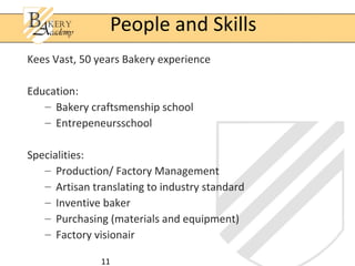11
Kees Vast, 50 years Bakery experience
Education:
– Bakery craftsmenship school
– Entrepeneursschool
Specialities:
– Production/ Factory Management
– Artisan translating to industry standard
– Inventive baker
– Purchasing (materials and equipment)
– Factory visionair
People and Skills
 