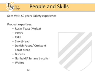 12
Kees Vast, 50 years Bakery experience
Product expertises:
– Rusk/ Toast (Melba)
– Pastry
– Cake
– Shortbread
– Danish Pastry/ Croissant
– Toast bread
– Biscuits
– Garibaldi/ Sultana biscuits
– Wafers
People and Skills
 