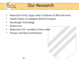 16
• Reduction of Fat, Sugar and/ or Sodium of 30% and more
• Health Claims in Indulgent Bakery Products
• Sourdough Technology
• Gluten free
• Reduction of E- numbers/ Clean Label
• Protein and Fibre Fortification
Our Research
 