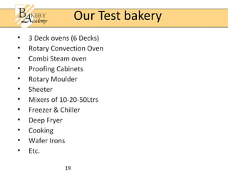 19
• 3 Deck ovens (6 Decks)
• Rotary Convection Oven
• Combi Steam oven
• Proofing Cabinets
• Rotary Moulder
• Sheeter
• Mixers of 10-20-50Ltrs
• Freezer & Chiller
• Deep Fryer
• Cooking
• Wafer Irons
• Etc.
Our Test bakery
 