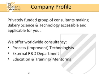 2
Privately funded group of consultants making
Bakery Science & Technology accessible and
applicable for you.
We offer worldwide consultancy:
• Process (Improvent) Technologists
• External R&D Department
• Education & Training/ Mentoring
Company Profile
 