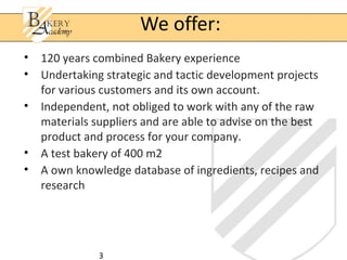 3
• 120 years combined Bakery experience
• Undertaking strategic and tactic development projects
for various customers and its own account.
• Independent, not obliged to work with any of the raw
materials suppliers and are able to advise on the best
product and process for your company.
• A test bakery of 400 m2
• A own knowledge database of ingredients, recipes and
research
We offer:
 