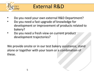 5

Do you need your own external R&D Department?

Do you need a fast upgrade of knowledge for
development or improvement of products related to
bakery?

Do you need a fresh view on current product
development trajectories?
We provide onsite or in our test bakery assistance; stand
alone or together with your team or a combination of
these.
External R&D
 