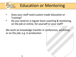 6

Does your staff need custom made Education or
Training?

Do you need on a regular basis coaching & mentoring,
on the job or online, for yourself or your staff?
We work on knowledge transfer in conference, workshop
or on the job; e.g. in production.
Education or Mentoring
 