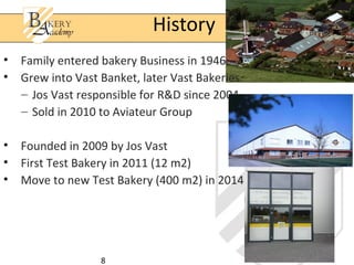 8
• Family entered bakery Business in 1946
• Grew into Vast Banket, later Vast Bakeries
– Jos Vast responsible for R&D since 2004
– Sold in 2010 to Aviateur Group
• Founded in 2009 by Jos Vast
• First Test Bakery in 2011 (12 m2)
• Move to new Test Bakery (400 m2) in 2014
History
 