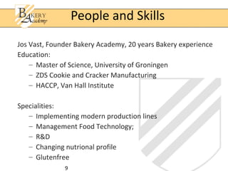 9
Jos Vast, Founder Bakery Academy, 20 years Bakery experience
Education:
– Master of Science, University of Groningen
– ZDS Cookie and Cracker Manufacturing
– HACCP, Van Hall Institute
Specialities:
– Implementing modern production lines
– Management Food Technology;
– R&D
– Changing nutrional profile
– Glutenfree
People and Skills
 