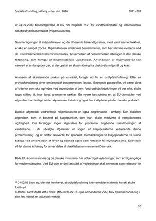 Specialeafhandling, Aalborg universitet, 2016 2011-4207
10
af 24.09.2009 bekendtgørelse af lov om miljømål m.v. for vandforekomster og internationale
naturbeskyttelsesområder (miljømålsloven).
Sammenligningen af miljømålsloven og de tilhørende bekendtgørelser, med vandrammedirektivet,
er ikke en simpel proces. Miljømålsloven indeholder bestemmelser, som bør stemme overens med
de i vandrammedirektivets minimumskrav. Anvendelsen af bestemmelser afhænger af den danske
fortolkning, som fremgår af miljøministeriets vejledninger. Anvendelsen af miljømålsloven kan
variere i et omfang som gør, at der opstår en skævvridning fra direktivets miljømål og krav.
Analysen af eksisterende praksis på området, foregår ud fra en ordlydsfortolkning. Efter en
ordlydsfortolkning bliver omfanget af bestemmelsen fastsat. Betingede paragraffer, vil være båret
af kriterier som skal opfyldes ved anvendelse af dem. Ved ordlydsfortolkningen vil der ofte, skulle
tages stilling til, hvor langt grænserne rækker. En nyere betragtning er, at EU-domstolen ved
afgørelse, har fastlagt, at den dynamiske fortolkning også har indflydelse på den danske praksis12.
Danske afgørelser vedrørende miljømålsloven er også begrænsede i omfang. Der eksistere
afgørelser, som er baseret på klagepunkter, som har, skulle medvirke til vandplanernes
ugyldighed. Der foreligger ingen afgørelser for problemer angående klassificeringen af
vandløbene. I de udvalgte afgørelser er nogen af klagepunkterne vedrørende denne
problemstilling, og er derfor relevante for specialet. Bemærkninger til klagepunkterne vil kunne
bidrage ved anvendelsen af loven og dermed agere som rettesnor for myndighederne. Endvidere
vil det danne et belæg for anvendelse af direktivbestemmelserne i Danmark.
Både EU-kommissionen og de danske ministerier har udfærdiget vejledninger, som er tilgængelige
for medlemslandene. Ved EU-dom er det fastslået af vejledninger skal anvendes som rettesnor for
12 C-402/03 Skov æg, blev det fremhævet, at ordlydsfortolkning ikke var måden et direktiv korrekt skulle
forstås på.
C-486/04, samt Med U 2014.1953H (MAD2014.221H - også omhandlende VVM) blev dynamisk fortolkning i
slået fast i dansk ret og juridisk metode
 