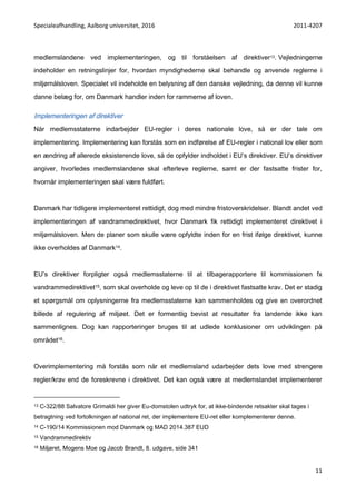 Specialeafhandling, Aalborg universitet, 2016 2011-4207
11
medlemslandene ved implementeringen, og til forståelsen af direktiver13. Vejledningerne
indeholder en retningslinjer for, hvordan myndighederne skal behandle og anvende reglerne i
miljømålsloven. Specialet vil indeholde en belysning af den danske vejledning, da denne vil kunne
danne belæg for, om Danmark handler inden for rammerne af loven.
Implementeringen af direktiver
Når medlemsstaterne indarbejder EU-regler i deres nationale love, så er der tale om
implementering. Implementering kan forstås som en indførelse af EU-regler i national lov eller som
en ændring af allerede eksisterende love, så de opfylder indholdet i EU’s direktiver. EU’s direktiver
angiver, hvorledes medlemslandene skal efterleve reglerne, samt er der fastsatte frister for,
hvornår implementeringen skal være fuldført.
Danmark har tidligere implementeret rettidigt, dog med mindre fristoverskridelser. Blandt andet ved
implementeringen af vandrammedirektivet, hvor Danmark fik rettidigt implementeret direktivet i
miljømålsloven. Men de planer som skulle være opfyldte inden for en frist ifølge direktivet, kunne
ikke overholdes af Danmark14.
EU’s direktiver forpligter også medlemsstaterne til at tilbagerapportere til kommissionen fx
vandrammedirektivet15, som skal overholde og leve op til de i direktivet fastsatte krav. Det er stadig
et spørgsmål om oplysningerne fra medlemsstaterne kan sammenholdes og give en overordnet
billede af regulering af miljøet. Det er formentlig bevist at resultater fra landende ikke kan
sammenlignes. Dog kan rapporteringer bruges til at udlede konklusioner om udviklingen på
området16.
Overimplementering må forstås som når et medlemsland udarbejder dets love med strengere
regler/krav end de foreskrevne i direktivet. Det kan også være at medlemslandet implementerer
13 C-322/88 Salvatore Grimaldi her giver Eu-domstolen udtryk for, at ikke-bindende retsakter skal tages i
betragtning ved fortolkningen af national ret, der implementere EU-ret eller komplementerer denne.
14 C-190/14 Kommissionen mod Danmark og MAD 2014.387 EUD
15 Vandrammedirektiv
16 Miljøret, Mogens Moe og Jacob Brandt, 8. udgave, side 341
 