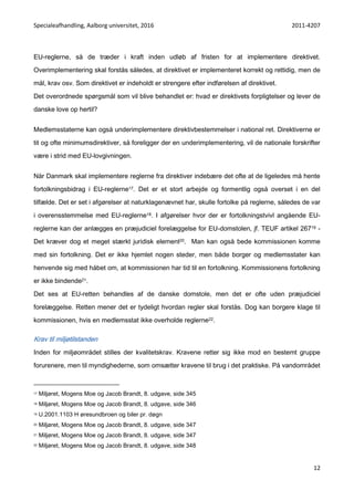 Specialeafhandling, Aalborg universitet, 2016 2011-4207
12
EU-reglerne, så de træder i kraft inden udløb af fristen for at implementere direktivet.
Overimplementering skal forstås således, at direktivet er implementeret korrekt og rettidig, men de
mål, krav osv. Som direktivet er indeholdt er strengere efter indførelsen af direktivet.
Det overordnede spørgsmål som vil blive behandlet er: hvad er direktivets forpligtelser og lever de
danske love op hertil?
Medlemsstaterne kan også underimplementere direktivbestemmelser i national ret. Direktiverne er
tit og ofte minimumsdirektiver, så foreligger der en underimplementering, vil de nationale forskrifter
være i strid med EU-lovgivningen.
Når Danmark skal implementere reglerne fra direktiver indebære det ofte at de ligeledes må hente
fortolkningsbidrag i EU-reglerne17. Det er et stort arbejde og formentlig også overset i en del
tilfælde. Det er set i afgørelser at naturklagenævnet har, skulle fortolke på reglerne, således de var
i overensstemmelse med EU-reglerne18. I afgørelser hvor der er fortolkningstvivl angående EU-
reglerne kan der anlægges en præjudiciel forelæggelse for EU-domstolen, jf. TEUF artikel 26719 -
Det kræver dog et meget stærkt juridisk element20. Man kan også bede kommissionen komme
med sin fortolkning. Det er ikke hjemlet nogen steder, men både borger og medlemsstater kan
henvende sig med håbet om, at kommissionen har tid til en fortolkning. Kommissionens fortolkning
er ikke bindende21.
Det ses at EU-retten behandles af de danske domstole, men det er ofte uden præjudiciel
forelæggelse. Retten mener det er tydeligt hvordan regler skal forstås. Dog kan borgere klage til
kommissionen, hvis en medlemsstat ikke overholde reglerne22.
Krav til miljøtilstanden
Inden for miljøområdet stilles der kvalitetskrav. Kravene retter sig ikke mod en bestemt gruppe
forurenere, men til myndighederne, som omsætter kravene til brug i det praktiske. På vandområdet
17 Miljøret, Mogens Moe og Jacob Brandt, 8. udgave, side 345
18 Miljøret, Mogens Moe og Jacob Brandt, 8. udgave, side 346
19 U.2001.1103 H øresundbroen og biler pr. døgn
20 Miljøret, Mogens Moe og Jacob Brandt, 8. udgave, side 347
21 Miljøret, Mogens Moe og Jacob Brandt, 8. udgave, side 347
22 Miljøret, Mogens Moe og Jacob Brandt, 8. udgave, side 348
 