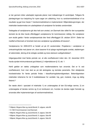 Specialeafhandling, Aalborg universitet, 2016 2011-4207
13
er der gennem årtier udarbejdet regionale planer med målsætninger til vandmiljøet. Tidligere fik
planlægningen kun betydning for nyere sager om udledning, hvor nu vandrammedirektivet vil se
resultater og gør krav herpå.23 Vandrammedirektivet er implementeret i Miljømålslovgivningen, der
indeholder bestemmelse om udarbejdelsen af vandplaner for landets vandområder.
Vedtagelse af vandplanerne gik ikke helt som ønsket, om Danmark blev stillet for den europæiske
domstol da de ikke havde offentliggjort vandplanerne for kommissionen rettidig. De vandplaner
som skulle gælde i første vandplanperiode blev først offentliggjort 30. oktober 201424. Dette har
medført at Danmark er forsinket med sine vandplaner og opfyldelse af kravene25.
Vandplanerne for 2009-2015 er fordelt ud på 23 vandområder. Projekterne i vandplaner er
omkostningsfulde med planer om, store bassiner til at optage regnbetingede overløb, etableringen
af vådområder, åbning af de rørlagte vandløb og mere skånsom vedligeholdelse26.
Udgangspunktet med første periode var, at alle overfladevand inden den. 22. december 2015
havde opnået minimumskravet god tilstand, jf. miljømålsloven § 12, stk. 1.
Hertil gælder en række undtagelser som medlemsstaterne kan anvende. Det er fx ved
overfladevand, hvor man skal se på det økologiske og kemiske parametre. Den detaljerede
kravbeskrivelse for første periode findes i klassificeringsbekendtgørelsen. Bekendtgørelsen
indeholder kriterierne for de 5 kvalitetsklasser for vandløb: høj, god, moderat, ringe og dårlig
tilstand.27
De næste afsnit i specialet vil indeholde 1) en undersøgelse af den EU-retlige ramme, 2) en
undersøgelse af danske ramme og 3) en konklusion om, hvordan de danske regler fremstår og
anvendes efter implementeringen af vandrammedirektivet.
23 Miljøret, Mogens Moe og Jacob Brandt, 8. udgave, side 86
24 C-190/14 kommissionen mod Danmark
25 Miljøret, Mogens Moe og Jacob Brandt, 8. udgave, Side 89
26 Miljøret, Mogens Moe og Jacob Brandt, 8. udgave, Side 88
27 Miljøret, Mogens Moe og Jacob Brandt, 8. udgave, Side 90
 