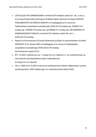 Specialeafhandling, Aalborg universitet, 2016 2011-4207
15
 UDTALELSE FRA KOMMISSIONEN i henhold til EF-traktatens artikel 251, stk. 2, litra c),
om Europa-Parlamentets ændringerne til Rådets fælles holdning til Forslag til EUROPA-
PARLAMENTETS OG RÅDETS DIREKTIV om fastlæggelse af en ramme for
Fællesskabets vandpolitiske foranstaltninger (KOM (97) 49 endelig udg., KOM(97) 614
endelig udg., KOM(98) 76 endelig udg. og KOM(99) 271 endelig udg. OM ÆNDRING AF
KOMMISSIONENS FORSLAG i henhold til EF-traktatens artikel 250, stk. 2
(KOM (00) 219 endelig)
 Rapport fra Kommissionen til Europa-Parlamentet og Rådet om gennemførelsen af direktiv
2000/60/EF af 23. oktober 2000 om fastlæggelse af en ramme for fællesskabets
vandpolitiske foranstaltninger (KOM (2012) 670 endelig)
(Kommissionens rapport 2012)
 BTL 15 2003/1 betænkning over 1. forslag til lov om miljømål m.v. for vandforekomster og
internationale naturbeskyttelsesområder (miljømålsloven)
(Forslag til lov om miljømål)
 VEJ nr. 9804 af 27.10.2005 Vurdering af vandforekomsters tilstand, Miljøstyrelsen og Skov-
og Naturstyrelsen, 2005 (Vejledningen om vandforekomsters tilstand 2005)
 