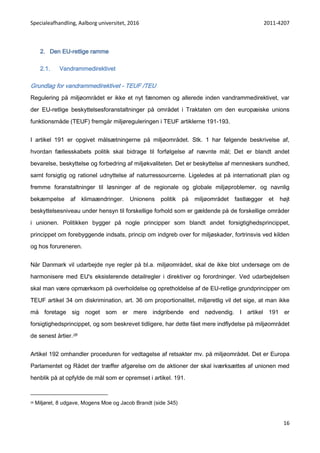 Specialeafhandling, Aalborg universitet, 2016 2011-4207
16
2. Den EU-retlige ramme
2.1. Vandrammedirektivet
Grundlag for vandrammedirektivet - TEUF /TEU
Regulering på miljøområdet er ikke et nyt fænomen og allerede inden vandrammedirektivet, var
der EU-retlige beskyttelsesforanstaltninger på området i Traktaten om den europæiske unions
funktionsmåde (TEUF) fremgår miljøreguleringen i TEUF artiklerne 191-193.
I artikel 191 er opgivet målsætningerne på miljøområdet. Stk. 1 har følgende beskrivelse af,
hvordan fællesskabets politik skal bidrage til forfølgelse af nævnte mål; Det er blandt andet
bevarelse, beskyttelse og forbedring af miljøkvaliteten. Det er beskyttelse af menneskers sundhed,
samt forsigtig og rationel udnyttelse af naturressourcerne. Ligeledes at på internationalt plan og
fremme foranstaltninger til løsninger af de regionale og globale miljøproblemer, og navnlig
bekæmpelse af klimaændringer. Unionens politik på miljøområdet fastlægger et højt
beskyttelsesniveau under hensyn til forskellige forhold som er gældende på de forskellige områder
i unionen. Politikken bygger på nogle principper som blandt andet forsigtighedsprincippet,
princippet om forebyggende indsats, princip om indgreb over for miljøskader, fortrinsvis ved kilden
og hos forureneren.
Når Danmark vil udarbejde nye regler på bl.a. miljøområdet, skal de ikke blot undersøge om de
harmonisere med EU's eksisterende detailregler i direktiver og forordninger. Ved udarbejdelsen
skal man være opmærksom på overholdelse og opretholdelse af de EU-retlige grundprincipper om
TEUF artikel 34 om diskrimination, art. 36 om proportionalitet, miljøretlig vil det sige, at man ikke
må foretage sig noget som er mere indgribende end nødvendig. I artikel 191 er
forsigtighedsprincippet, og som beskrevet tidligere, har dette fået mere indflydelse på miljøområdet
de senest årtier.28
Artikel 192 omhandler proceduren for vedtagelse af retsakter mv. på miljøområdet. Det er Europa
Parlamentet og Rådet der træffer afgørelse om de aktioner der skal iværksættes af unionen med
henblik på at opfylde de mål som er opremset i artikel. 191.
28 Miljøret, 8 udgave, Mogens Moe og Jacob Brandt (side 345)
 