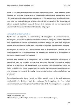 Specialeafhandling, Aalborg universitet, 2016 2011-4207
17
Artikel 193 påpeger beskyttelsesforanstaltningerne som minimumsregler. Denne er hjemlen til den
nationale rets strengere implementering af beskyttelsesforanstaltningerne vedtaget efter artikel
192. Det vil sige, at de miljøreguleringer som kommer fra EU, skal overholdes af medlemslandene,
men det er ikke ensbetydende med, at landene ikke må stille strengere krav. Det vil også sige, at
såfremt specialets konklusion bliver, at Danmark i sin nationale ret, har overimplementeret
vandrammedirektivet, da er det ikke i strid med de EU-retlige regler.
Forarbejder til vandrammedirektivet
Næste afsnit vil indeholde en sammenfatning af forarbejderne til vandrammedirektivet.
Forarbejderne vil medvirke til, at danne et overblik over tanker og forslag man har haft i forbindelse
med udarbejdelsen af direktivet. Forarbejderne anvendes til at belyse, om der er nogle afvigelser i
henhold til bestemmelsernes indhold, samt fortolkningsproblematikker i EU-domstolens afgørelser.
Forarbejderne til direktivet er KOM-dokumenter. Det er Kommissionens udtalelse om de
ændringsforslag som Europa-Parlamentet, har vedtaget ved behandling af fastlæggelsen af
rammen for de vandpolitiske foranstaltninger.
Formålet med direktivet er, at reorganisere, den i forvejen eksisterende vandlovgivning i
fællesskabet. Den nye vandpolitik skal medvirke til at undgå yderligere forringelser og dermed
bidrage til at beskytte og øge vandkvaliteten og -kvantiteten. Vandrammedirektivet danner en
fælles vandpolitik, som fokuser på vand, som det naturligt strømmer gennem vandløbssystemer
mod havet, og med hensyn til de naturligt fremkommende virkninger mellem overfladevand og
grundvand.29
Forureningsbekæmpelse kræver kontrol ved kilden samtidig med, at der skal fastlægges
miljøkvalitetskrav30. Endvidere skal der udarbejdes forvaltningsplaner for hvert enkelt
vandområdedistrikt, som skal opnå en ”god tilstand” inden 2015. Forvaltningsplanerne er også de
29 KOM (00) 219 endelig, side 1
30 Miljøkvalitetskrav, er affattet Miljøkvalitetsnormer i vandrammedirektivets forarbejder.
 