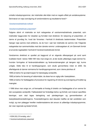 Specialeafhandling, Aalborg universitet, 2016 2011-4207
18
omtalte indsatsprogrammer, der indeholder alle kilder med en negativ effekt på vandøkosystemer.
Det kræver en nøje overvågning af vandområderne og resultaterne heraf.31
Vandrammedirektivets indhold
Vandrammedirektivets præambel32
Følgene afsnit vil indeholde en kort redegørelse af vandrammedirektivets præambel, som
indeholder baggrunden for retsakter og formålet med direktivet. En belysning af præamblen, vil
danne et grundlag for, hvad der forventes i henhold til direktivets bestemmelser. Præamblen
hænger nøje samme med artiklerne, da de hver i sær bør indeholde de samme mål. Følgende
redegørelse kan sammenholdes med den danske ramme i undersøgelsen af, om Danmark formår
at anvende regelsættet i henhold til Vandrammedirektivets formål.
Vandramme direktivet er oprettet på baggrund af en stigende efterspørgsel på vand samt
kvaliteten heraf. I årene 1988-1991 blev man enige om, at der skulle udfærdiges nogle rammer for,
hvordan forringelse af ferskvandskvaliteten og ferskvandsmængden på længere sigt, kunne
undgås. Dette blev til et handlingsprogram, som skulle gennemføres inden år 2000. De
efterfølgende år danner rammerne for handlingsprogrammet, som i årene påvirkes af:
1995) et behov for grundprincipper for bæredygtig vandpolitik,
1995) et behov for bevaring af vådområder, da disse har en vigtig rolle i beskyttelsen,
1996) et behov for fastlæggelse af procedure for regulering af indvind og overvågning af kvalitet og
mængder.
I 1996 bliver man enige om, at fremsætte et forslag til direktiv om fastlæggelse af en ramme for
den europæiske vandpolitik. Fællesskabet har forskellige behov og forhold, som kræver specifikke
løsninger, som skal tages betragtning ved planlægningen og gennemførelsen af
beskyttelsesforanstaltningerne. Foranstaltningerne skal desuden træffes så tæt vandkilden som
muligt, og man pålægger herefter medlemsstaterne det ansvar at udfærdige indsatsprogrammer,
der viser regionale og lokale forhold.
31 KOM (00) 219 endelig, side 1
32 Vandrammedirektivets præambel
 