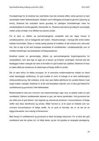 Specialeafhandling, Aalborg universitet, 2016 2011-4207
19
Forudsætninger for at direktivet kan overholdes med den ønskede effekt, sikres gennem et nært
samarbejde mellem fællesskabsplan, lokalplan samt inddragelse af borgerne gennem oplysning og
høring. Direktivet bør endvidere danne grundlag for yderligere foranstaltninger inden for
vandbeskyttelse fx landbrugspolitik, fiskeripolitik mv. Direktivet skal danne grundlag for samarbejde
mellem andre områder, hvor effekter kan påvirke vandet.
For at sikre en effektiv og sammenhængende vandpolitik skal der tages hensyn til
vandøkosystemer, som er beliggende nær kysten, i flodudmundinger, i havbugt eller andre relativt
lukkede havområder. Disse er nemlig særlig påvirket af kvaliteten af det indvand som udmunder
heri. Det vil sige at der skal foretages beskyttelse af vandtilstanden i vandløbsoplandet, som vil
medføre forbedringer ved beskyttelsen af fiskepopulationer.
Direktivet kræver en gennemsigtig, effektiv og sammenhængende lovgivningsramme for
vandpolitikken, som skal tage sit sigte på at bevare og forbedre vandmiljøet. Hermed skal det
fastlægges hvilken mængde der sikre at formålet om god kvalitet kan opfyldes. Direktivet vil have
en stærk effekt på reduktionen af udledningen af farlige stoffer til vandet.
Der vil være behov for fælles principper, for at samordne medlemsstaternes indsats om bland
andet bæredygtigt vandforbrug. En god kvalitet af vand vil bidrage til at sikre befolkningens
drikkevandsforsyning. Det indebære, at der skal være fælles definitioner for vandets tilstand, hvad
angår kvalitet, mængde. Direktivet vil, at der skal fastsættes miljømål, som vil sikre god tilstand for
overfladevand og grundvand i hele fællesskabet.
Medlemsstaterne skal som minimum ved implementeringen sigte mod, at opfylde målet om god
vandtilstand. Såfremt vandtilstanden allerede er god, bør denne opretholdes. Ved grundvand bør
der stilles krav til god tilstand. Ved stigende og vedvarende tendenser i koncentrationen af farlige
stoffer skal disse identificeres og vendes. Målet hermed er, at få opsat en blokade som kan
minimere koncentrationen af farlige stoffer, for at opnå et havmiljø, der er så tæt på de
baggrundsværdier, som naturlig vil fremkomme.
Med hensyn til overfladevand og grundvand er disse fornyelige ressourcer. For at sikre den god
vandtilstand skal der gribes ind i et tidligt stadie, og der må oprettes en langsigtet planlægning,
 