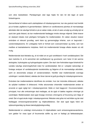 Specialeafhandling, Aalborg universitet, 2016 2011-4207
20
som sikre beskyttelsen. Planlægningen skal tage højde for den tid det tager at opnå
forbedringerne.
Gennemførsel af målene samt udarbejdelsen af indsatsprogrammer, kan ske gradvist med henblik
på at fordele udgifterne til gennemførelsen. Såfremt en vandforekomst påvirkes af menneskelige
aktiviteter eller de naturlige forhold er på en sådan måde, at det vil være umuligt og urimelig dyrt at
opnå den gode tilstand, da kan medlemslandet fastlægge mindre strenge miljømål. Dette kræver
en skærpet indsats mod yderligere forringelse fra medlemsstaten. En sådan situation kræver
endvidere et relevant grundlag, samt klare og gennemsigtige kriterier, som er begrundet i
vandområdeplanerne. En undtagelse hertil er forhold som oversvømmelser og tørke, som kan
medføre at bestræbelserne mislykkes. Hertil må medlemslandet forsøge aflede skaden så vidt
mulig.
Medlemslandet skal tilstræbe sig, at nå målet om en god vandtilstand i hvert vandløbsopland. Det
skal medvirke til, at få samordnet det overfladevand og grundvand, som hører til det samme
økologiske, hydrologiske og hydrogeologiske system. Der skal i den forbindelse tages forbehold for
vandets naturlige strømningsforhold inden for vandkredsløbet. Det er i arbejdet nødvendigt, at
foretage analyser af vandløbsoplande karakteristika og følgerne af de menneskelige aktiviteter,
samt en økonomiske analyse af vandanvendelsen. Herefter skal medlemslandet overvåge
udviklingen i vandets tilstand, således der bliver dannet et godt grundlag for indsatsprogrammerne.
Endvidere bør medlemsstaterne identificere de områder, hvor der indvindes drikkevand, således
de opfylder kvaliteten til drikkevand. Hvilke økonomiske virkemidler medlemslandet ønsker at
anvende er også vigtigt led i indsatsprogrammet. Dette er med baggrund i forurenere-betaler-
princippet, hvor alle omkostninger skal medtages, så de også vil dække negative virkninger på
vandmiljøet. Medlemsstaten skal også forsøge minimere virkningerne af forurening som følge af
uheld. Det vil også skulle indgå i indsatsprogrammet. Metoden skal gribe ind ved kilden og der skal
fastlægges emissionsgrænseværdier og miljøkvalitetskrav. Der skal også tages hånd om
opbevaringsanlæg og disses bæredygtighedsgrundlag.
Medlemslandet er underlagt minimumskrav til miljøkvaliteten samt emissionsgrænseværdierne,
som gælder for visse typer af forurenende stoffer og som er fastlagt på fællesskabsplan.
 